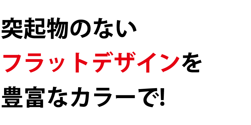 突起物のないフラットデザインを豊富なカラーで！